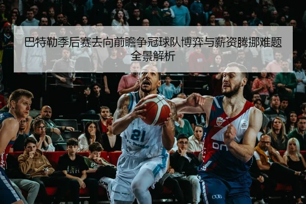 巴特勒季后赛去向前瞻争冠球队博弈与薪资腾挪难题全景解析